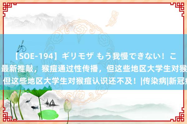 【SOE-194】ギリモザ もう我慢できない！ここでエッチしよっ Ami 最新推敲，猴痘通过性传播，但这些地区大学生对猴痘认识还不及！|传染病|新冠病毒