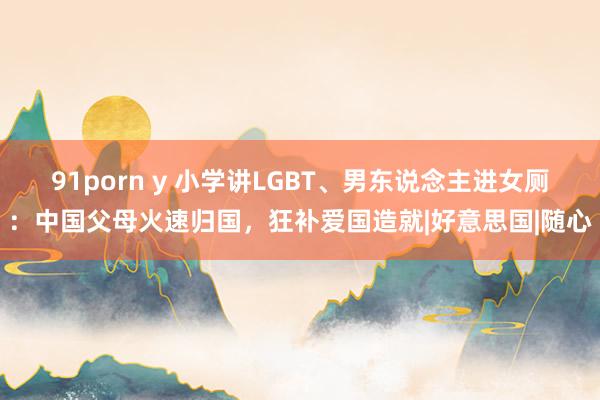 91porn y 小学讲LGBT、男东说念主进女厕：中国父母火速归国，狂补爱国造就|好意思国|随心