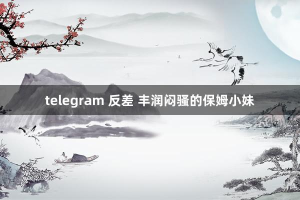 telegram 反差 丰润闷骚的保姆小妹