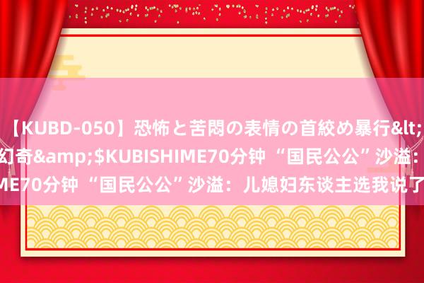 【KUBD-050】恐怖と苦悶の表情の首絞め暴行</a>2013-03-18幻奇&$KUBISHIME70分钟 “国民公公”沙溢：儿媳妇东谈主选我说了不算