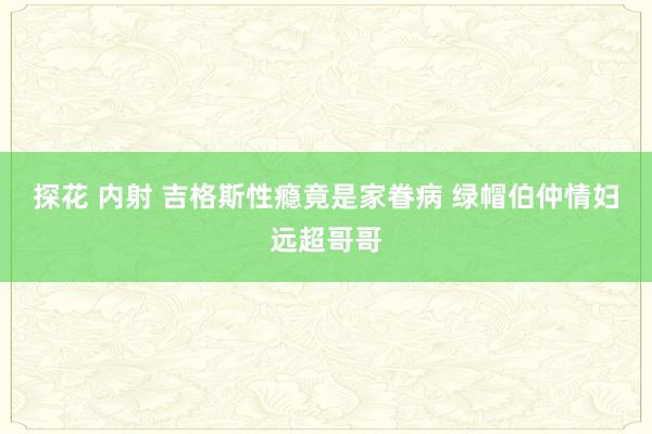 探花 内射 吉格斯性瘾竟是家眷病 绿帽伯仲情妇远超哥哥