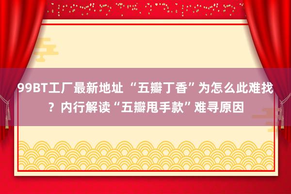 99BT工厂最新地址 “五瓣丁香”为怎么此难找？内行解读“五瓣甩手款”难寻原因