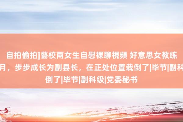 自拍偷拍]藝校兩女生自慰裸聊視頻 好意思女教练用时6年4个月，步步成长为副县长，在正处位置栽倒了|毕节|副科级|党委秘书