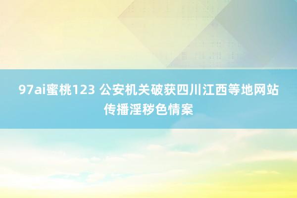 97ai蜜桃123 公安机关破获四川江西等地网站传播淫秽色情案