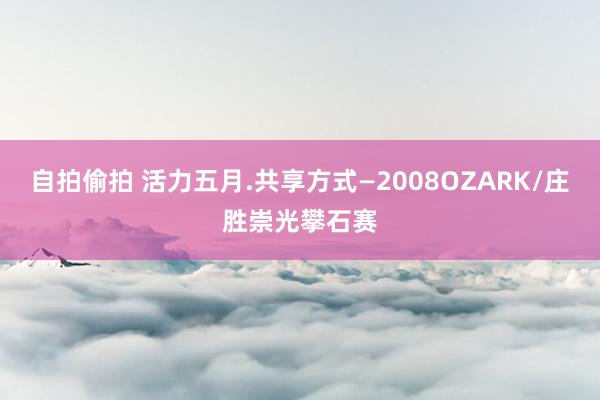 自拍偷拍 活力五月.共享方式―2008OZARK/庄胜崇光攀石赛