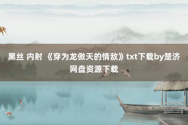 黑丝 内射 《穿为龙傲天的情敌》txt下载by楚济网盘资源下载