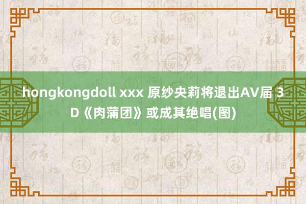 hongkongdoll xxx 原纱央莉将退出AV届 3D《肉蒲团》或成其绝唱(图)