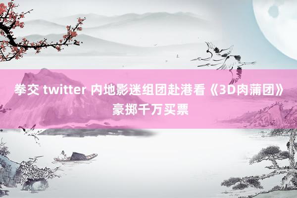 拳交 twitter 内地影迷组团赴港看《3D肉蒲团》 豪掷千万买票