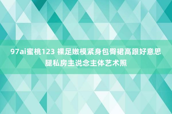 97ai蜜桃123 裸足嫩模紧身包臀裙高跟好意思腿私房主说念主体艺术照