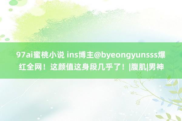 97ai蜜桃小说 ins博主@byeongyunsss爆红全网！这颜值这身段几乎了！|腹肌|男神