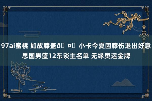 97ai蜜桃 如故膝盖🤕小卡今夏因膝伤退出好意思国男篮12东谈主名单 无缘奥运金牌