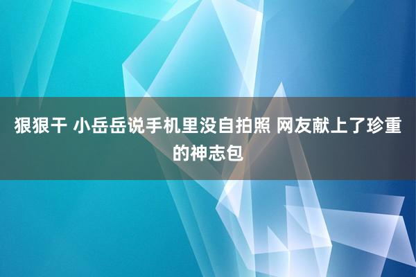 狠狠干 小岳岳说手机里没自拍照 网友献上了珍重的神志包