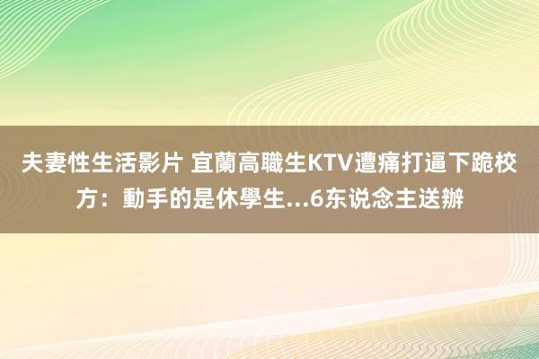 夫妻性生活影片 宜蘭高職生KTV遭痛打逼下跪　校方：動手的是休學生...6东说念主送辦