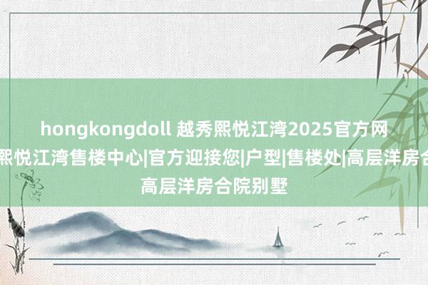 hongkongdoll 越秀熙悦江湾2025官方网站|越秀熙悦江湾售楼中心|官方迎接您|户型|售楼处|高层洋房合院别墅