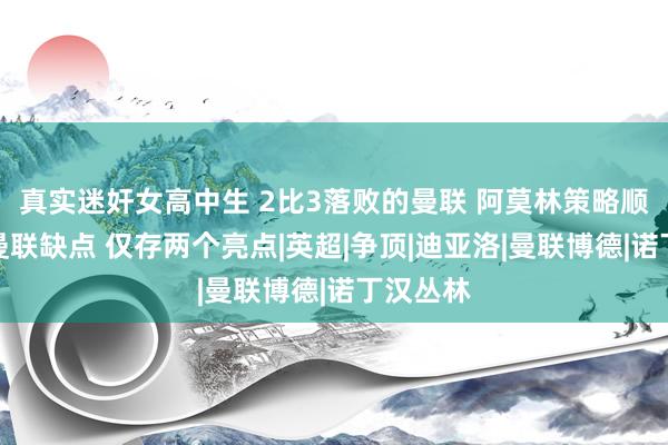 真实迷奸女高中生 2比3落败的曼联 阿莫林策略顺利放大曼联缺点 仅存两个亮点|英超|争顶|迪亚洛|曼联博德|诺丁汉丛林