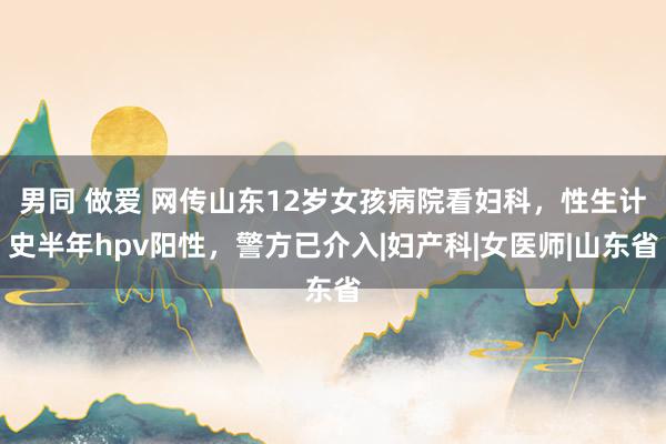 男同 做爱 网传山东12岁女孩病院看妇科，性生计史半年hpv阳性，警方已介入|妇产科|女医师|山东省