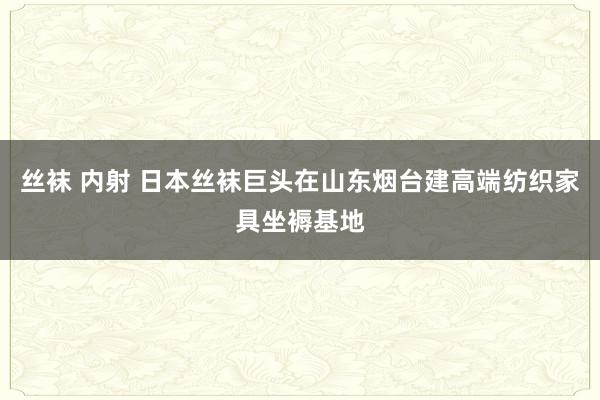 丝袜 内射 日本丝袜巨头在山东烟台建高端纺织家具坐褥基地